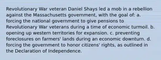 Revolutionary War veteran Daniel Shays led a mob in a rebellion against the Massachusetts government, with the goal of: a. forcing the national government to give pensions to Revolutionary War veterans during a time of economic turmoil. b. opening up western territories for expansion. c. preventing foreclosures on farmers' lands during an economic downturn. d. forcing the government to honor citizens' rights, as outlined in the Declaration of Independence.