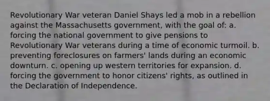 Revolutionary War veteran Daniel Shays led a mob in a rebellion against the Massachusetts government, with the goal of: a. forcing the national government to give pensions to Revolutionary War veterans during a time of economic turmoil. b. preventing foreclosures on farmers' lands during an economic downturn. c. opening up western territories for expansion. d. forcing the government to honor citizens' rights, as outlined in the Declaration of Independence.