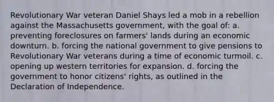 Revolutionary War veteran Daniel Shays led a mob in a rebellion against the Massachusetts government, with the goal of: a. preventing foreclosures on farmers' lands during an economic downturn. b. forcing the national government to give pensions to Revolutionary War veterans during a time of economic turmoil. c. opening up western territories for expansion. d. forcing the government to honor citizens' rights, as outlined in the Declaration of Independence.