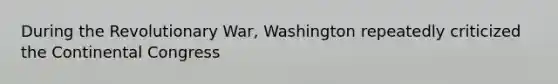 During the Revolutionary War, Washington repeatedly criticized the Continental Congress