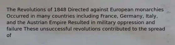 The Revolutions of 1848 Directed against European monarchies Occurred in many countries including France, Germany, Italy, and the Austrian Empire Resulted in military oppression and failure These unsuccessful revolutions contributed to the spread of