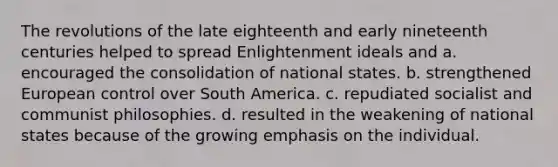 The revolutions of the late eighteenth and early nineteenth centuries helped to spread Enlightenment ideals and a. encouraged the consolidation of national states. b. strengthened European control over South America. c. repudiated socialist and communist philosophies. d. resulted in the weakening of national states because of the growing emphasis on the individual.