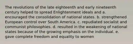 The revolutions of the late eighteenth and early nineteenth century helped to spread Enlightenment ideals and a. encouraged the consolidation of national states. b. strengthened European control over South America. c. repudiated socialist and communist philosophies. d. resulted in the weakening of national states because of the growing emphasis on the individual. e. gave complete freedom and equality to women