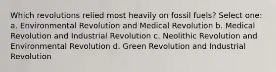 Which revolutions relied most heavily on fossil fuels? Select one: a. Environmental Revolution and Medical Revolution b. Medical Revolution and Industrial Revolution c. Neolithic Revolution and Environmental Revolution d. Green Revolution and Industrial Revolution