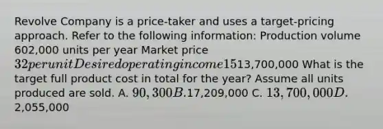 Revolve Company is a price-taker and uses a target-pricing approach. Refer to the following information: Production volume 602,000 units per year Market price 32 per unit Desired operating income 15% of total assets Total assets13,700,000 What is the target full product cost in total for the year? Assume all units produced are sold. A. 90,300 B.17,209,000 C. 13,700,000 D.2,055,000