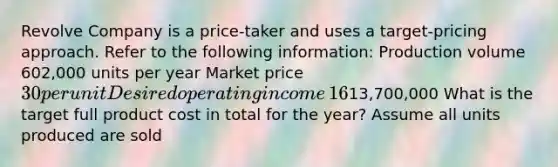 Revolve Company is a​ price-taker and uses a​ target-pricing approach. Refer to the following​ information: Production volume ​602,000 units per year Market price ​30 per unit Desired operating income ​16% of total assets Total assets ​13,700,000 What is the target full product cost in total for the​ year? Assume all units produced are sold