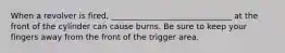 When a revolver is fired, ______________________________ at the front of the cylinder can cause burns. Be sure to keep your fingers away from the front of the trigger area.