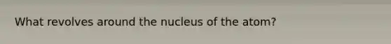 What revolves around the nucleus of the atom?