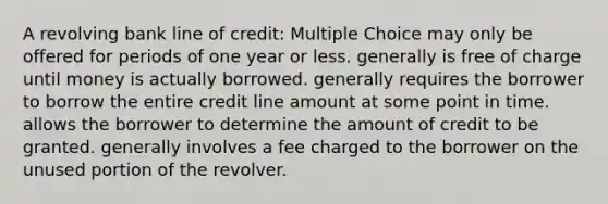 A revolving bank line of credit: Multiple Choice may only be offered for periods of one year or less. generally is free of charge until money is actually borrowed. generally requires the borrower to borrow the entire credit line amount at some point in time. allows the borrower to determine the amount of credit to be granted. generally involves a fee charged to the borrower on the unused portion of the revolver.