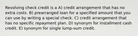 Revolving check credit is a A) credit arrangement that has no extra costs. B) prearranged loan for a specified amount that you can use by writing a special check. C) credit arrangement that has no specific repayment plan. D) synonym for installment cash credit. E) synonym for single lump-sum credit.