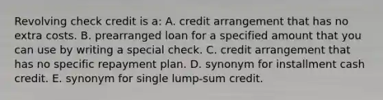 Revolving check credit is a: A. credit arrangement that has no extra costs. B. prearranged loan for a specified amount that you can use by writing a special check. C. credit arrangement that has no specific repayment plan. D. synonym for installment cash credit. E. synonym for single lump-sum credit.