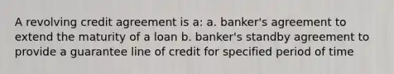 A revolving credit agreement is a: a. banker's agreement to extend the maturity of a loan b. banker's standby agreement to provide a guarantee line of credit for specified period of time