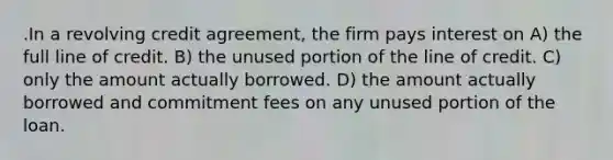 .In a revolving credit agreement, the firm pays interest on A) the full line of credit. B) the unused portion of the line of credit. C) only the amount actually borrowed. D) the amount actually borrowed and commitment fees on any unused portion of the loan.