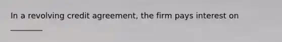 In a revolving credit agreement, the firm pays interest on ________