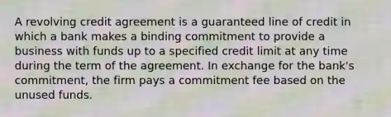 A revolving credit agreement is a guaranteed line of credit in which a bank makes a binding commitment to provide a business with funds up to a specified credit limit at any time during the term of the agreement. In exchange for the bank's commitment, the firm pays a commitment fee based on the unused funds.