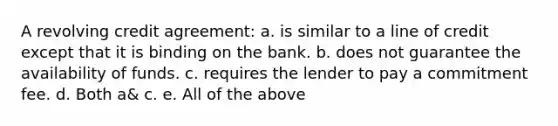 A revolving credit agreement: a. is similar to a line of credit except that it is binding on the bank. b. does not guarantee the availability of funds. c. requires the lender to pay a commitment fee. d. Both a& c. e. All of the above