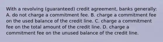 With a revolving (guaranteed) credit agreement, banks generally: A. do not charge a commitment fee. B. charge a commitment fee on the used balance of the credit line. C. charge a commitment fee on the total amount of the credit line. D. charge a commitment fee on the unused balance of the credit line.