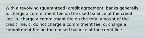 With a revolving (guaranteed) credit agreement, banks generally: a. charge a commitment fee on the used balance of the credit line. b. charge a commitment fee on the total amount of the credit line. c. do not charge a commitment fee. d. charge a commitment fee on the unused balance of the credit line.