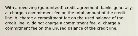 With a revolving (guaranteed) credit agreement, banks generally: a. charge a commitment fee on the total amount of the credit line. b. charge a commitment fee on the used balance of the credit line. c. do not charge a commitment fee. d. charge a commitment fee on the unused balance of the credit line.