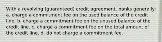 With a revolving (guaranteed) credit agreement, banks generally: a. charge a commitment fee on the used balance of the credit line. b. charge a commitment fee on the unused balance of the credit line. c. charge a commitment fee on the total amount of the credit line. d. do not charge a commitment fee.