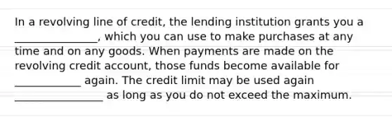 In a revolving line of credit, the lending institution grants you a _______________, which you can use to make purchases at any time and on any goods. When payments are made on the revolving credit account, those funds become available for ____________ again. The credit limit may be used again ________________ as long as you do not exceed the maximum.