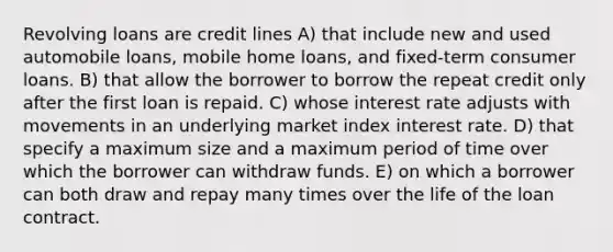 Revolving loans are credit lines A) that include new and used automobile loans, mobile home loans, and fixed-term consumer loans. B) that allow the borrower to borrow the repeat credit only after the first loan is repaid. C) whose interest rate adjusts with movements in an underlying market index interest rate. D) that specify a maximum size and a maximum period of time over which the borrower can withdraw funds. E) on which a borrower can both draw and repay many times over the life of the loan contract.