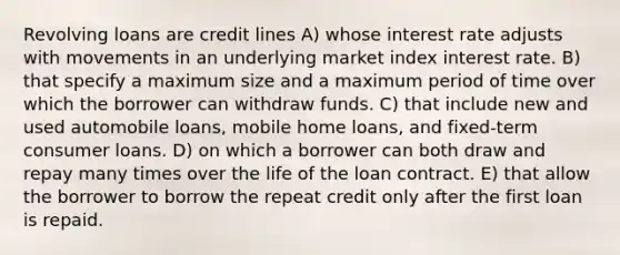 Revolving loans are credit lines A) whose interest rate adjusts with movements in an underlying market index interest rate. B) that specify a maximum size and a maximum period of time over which the borrower can withdraw funds. C) that include new and used automobile loans, mobile home loans, and fixed-term consumer loans. D) on which a borrower can both draw and repay many times over the life of the loan contract. E) that allow the borrower to borrow the repeat credit only after the first loan is repaid.