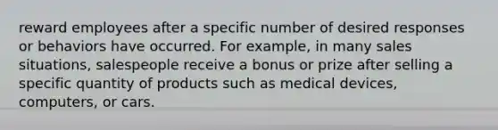 reward employees after a specific number of desired responses or behaviors have occurred. For example, in many sales situations, salespeople receive a bonus or prize after selling a specific quantity of products such as medical devices, computers, or cars.