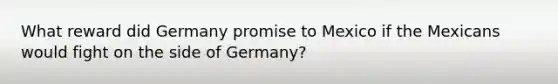 What reward did Germany promise to Mexico if the Mexicans would fight on the side of Germany?