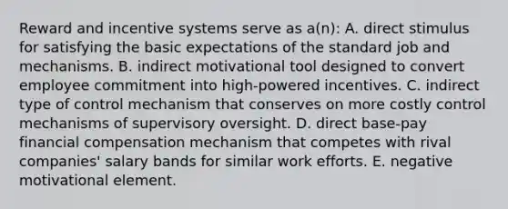 Reward and incentive systems serve as a(n): A. direct stimulus for satisfying the basic expectations of the standard job and mechanisms. B. indirect motivational tool designed to convert employee commitment into high-powered incentives. C. indirect type of control mechanism that conserves on more costly control mechanisms of supervisory oversight. D. direct base-pay financial compensation mechanism that competes with rival companies' salary bands for similar work efforts. E. negative motivational element.