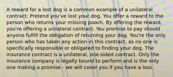 A reward for a lost dog is a common example of a unilateral contract: Pretend you've lost your dog. You offer a reward to the person who returns your missing pooch. By offering the reward, you're offering a unilateral contract. You promise to pay should anyone fulfill the obligation of returning your dog. You're the only person who has taken any action in this contract, as no one is specifically responsible or obligated to finding your dog. The insurance contract is a unilateral, one-sided contract. Only the insurance company is legally bound to perform and is the only one making a promise - we will cover you if you have a loss.