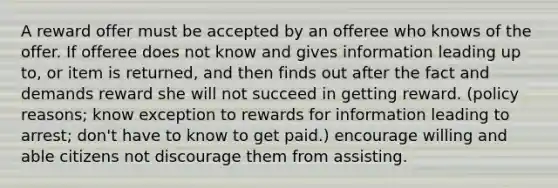 A reward offer must be accepted by an offeree who knows of the offer. If offeree does not know and gives information leading up to, or item is returned, and then finds out after the fact and demands reward she will not succeed in getting reward. (policy reasons; know exception to rewards for information leading to arrest; don't have to know to get paid.) encourage willing and able citizens not discourage them from assisting.