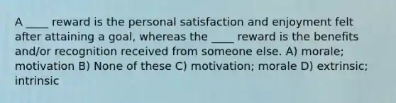 A ____ reward is the personal satisfaction and enjoyment felt after attaining a goal, whereas the ____ reward is the benefits and/or recognition received from someone else. A) morale; motivation B) None of these C) motivation; morale D) extrinsic; intrinsic