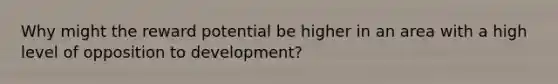 Why might the reward potential be higher in an area with a high level of opposition to development?