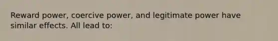 Reward power, coercive power, and legitimate power have similar effects. All lead to: