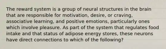 The reward system is a group of neural structures in the brain that are responsible for motivation, desire, or craving, associative learning, and positive emotions, particularly ones which involve pleasure. As part of the system that regulates food intake and that status of adipose energy stores, these neurons have direct connections to which of the following?