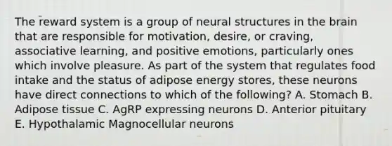 The reward system is a group of neural structures in the brain that are responsible for motivation, desire, or craving, associative learning, and positive emotions, particularly ones which involve pleasure. As part of the system that regulates food intake and the status of adipose energy stores, these neurons have direct connections to which of the following? A. Stomach B. Adipose tissue C. AgRP expressing neurons D. Anterior pituitary E. Hypothalamic Magnocellular neurons