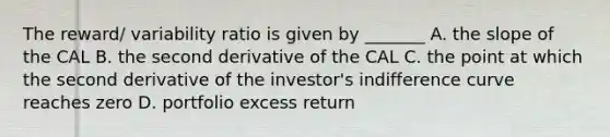 The reward/ variability ratio is given by _______ A. the slope of the CAL B. the second derivative of the CAL C. the point at which the second derivative of the investor's indifference curve reaches zero D. portfolio excess return