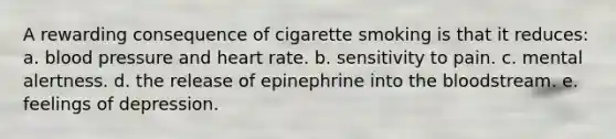 A rewarding consequence of cigarette smoking is that it reduces: a. blood pressure and heart rate. b. sensitivity to pain. c. mental alertness. d. the release of epinephrine into the bloodstream. e. feelings of depression.