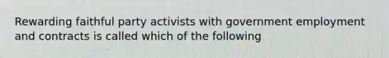 Rewarding faithful party activists with government employment and contracts is called which of the following