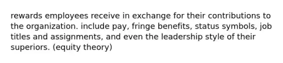 rewards employees receive in exchange for their contributions to the organization. include pay, fringe benefits, status symbols, job titles and assignments, and even the leadership style of their superiors. (equity theory)