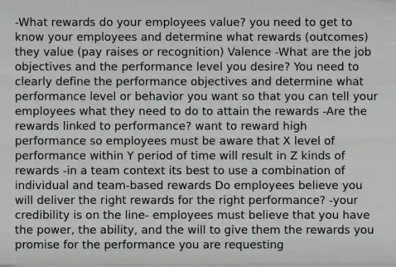 -What rewards do your employees value? you need to get to know your employees and determine what rewards (outcomes) they value (pay raises or recognition) Valence -What are the job objectives and the performance level you desire? You need to clearly define the performance objectives and determine what performance level or behavior you want so that you can tell your employees what they need to do to attain the rewards -Are the rewards linked to performance? want to reward high performance so employees must be aware that X level of performance within Y period of time will result in Z kinds of rewards -in a team context its best to use a combination of individual and team-based rewards Do employees believe you will deliver the right rewards for the right performance? -your credibility is on the line- employees must believe that you have the power, the ability, and the will to give them the rewards you promise for the performance you are requesting