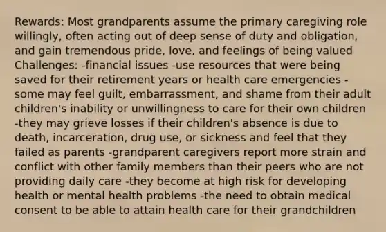 Rewards: Most grandparents assume the primary caregiving role willingly, often acting out of deep sense of duty and obligation, and gain tremendous pride, love, and feelings of being valued Challenges: -financial issues -use resources that were being saved for their retirement years or health care emergencies -some may feel guilt, embarrassment, and shame from their adult children's inability or unwillingness to care for their own children -they may grieve losses if their children's absence is due to death, incarceration, drug use, or sickness and feel that they failed as parents -grandparent caregivers report more strain and conflict with other family members than their peers who are not providing daily care -they become at high risk for developing health or mental health problems -the need to obtain medical consent to be able to attain health care for their grandchildren