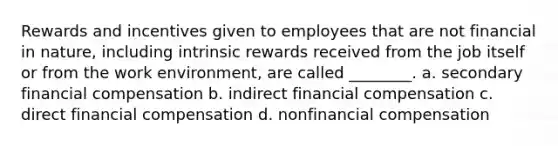 Rewards and incentives given to employees that are not financial in nature, including intrinsic rewards received from the job itself or from the work environment, are called ________. a. secondary financial compensation b. indirect financial compensation c. direct financial compensation d. nonfinancial compensation