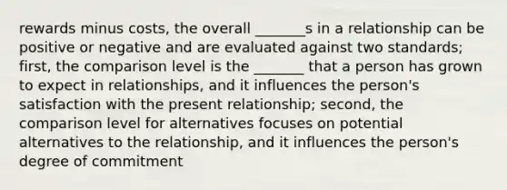 rewards minus costs, the overall _______s in a relationship can be positive or negative and are evaluated against two standards; first, the comparison level is the _______ that a person has grown to expect in relationships, and it influences the person's satisfaction with the present relationship; second, the comparison level for alternatives focuses on potential alternatives to the relationship, and it influences the person's degree of commitment