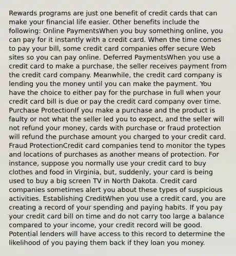 Rewards programs are just one benefit of credit cards that can make your financial life easier. Other benefits include the following: Online PaymentsWhen you buy something online, you can pay for it instantly with a credit card. When the time comes to pay your bill, some credit card companies offer secure Web sites so you can pay online. Deferred PaymentsWhen you use a credit card to make a purchase, the seller receives payment from the credit card company. Meanwhile, the credit card company is lending you the money until you can make the payment. You have the choice to either pay for the purchase in full when your credit card bill is due or pay the credit card company over time. Purchase ProtectionIf you make a purchase and the product is faulty or not what the seller led you to expect, and the seller will not refund your money, cards with purchase or fraud protection will refund the purchase amount you charged to your credit card. Fraud ProtectionCredit card companies tend to monitor the types and locations of purchases as another means of protection. For instance, suppose you normally use your credit card to buy clothes and food in Virginia, but, suddenly, your card is being used to buy a big screen TV in North Dakota. Credit card companies sometimes alert you about these types of suspicious activities. Establishing CreditWhen you use a credit card, you are creating a record of your spending and paying habits. If you pay your credit card bill on time and do not carry too large a balance compared to your income, your credit record will be good. Potential lenders will have access to this record to determine the likelihood of you paying them back if they loan you money.