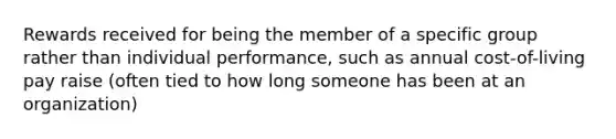 Rewards received for being the member of a specific group rather than individual performance, such as annual cost-of-living pay raise (often tied to how long someone has been at an organization)