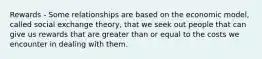 Rewards - Some relationships are based on the economic model, called social exchange theory, that we seek out people that can give us rewards that are greater than or equal to the costs we encounter in dealing with them.