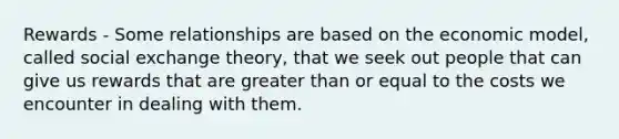 Rewards - Some relationships are based on the economic model, called social exchange theory, that we seek out people that can give us rewards that are greater than or equal to the costs we encounter in dealing with them.