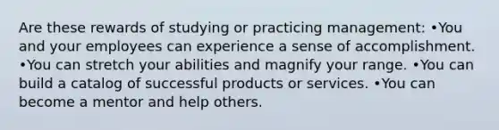 Are these rewards of studying or practicing management: •You and your employees can experience a sense of accomplishment. •You can stretch your abilities and magnify your range. •You can build a catalog of successful products or services. •You can become a mentor and help others.